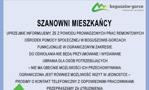 Na obrazku widnieje informacja dotyczyąca funkcjonowania Ośrodka Pomocy Społecznej w Boguszowie-Gorcach. Z powodu prowadzonych prac remontowych Ośrodek Pomocy Społecznej w Boguszowie-Gorcach funkcjonuje w ograniczonym zakresie. Do odwołania nie będą przyj