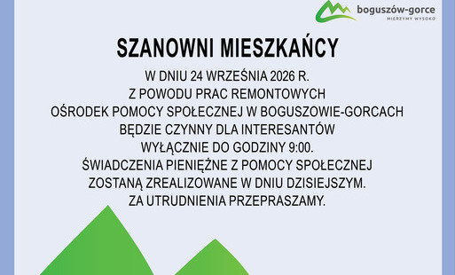 Na załączonej graficje znajduje się informacja dot. funkcjonowania Ośrodka Pomocy Społecznej. W dniu 24 września 2026 r. z powodu prac remontowych Ośrodek Pomocy Społecznej w Boguszowie-Gorcach będzie czynny dla interesantów wyłącznie do godz. 9:00. Świadczenia pieniężne z pomocy społecznej zostaną zrealizowane w dniu dzisiejszym. Za utrudnienia przepraszamy.